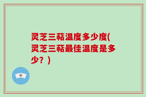 灵芝三萜温度多少度(灵芝三萜佳温度是多少？)