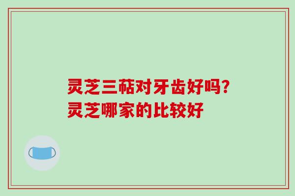 灵芝三萜对牙齿好吗？灵芝哪家的比较好
