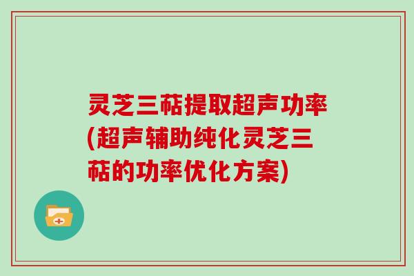 灵芝三萜提取超声功率(超声辅助纯化灵芝三萜的功率优化方案)