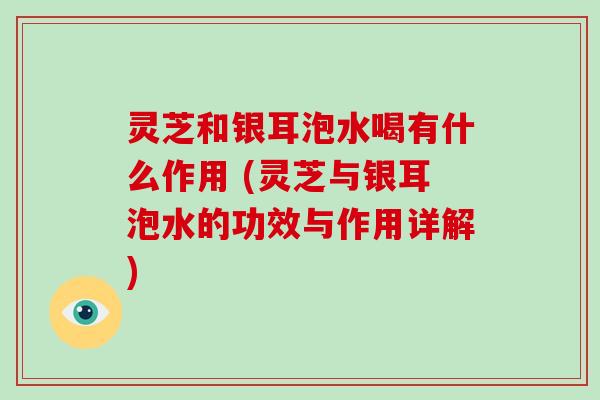 灵芝和银耳泡水喝有什么作用 (灵芝与银耳泡水的功效与作用详解)