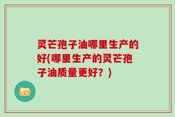 灵芒孢子油哪里生产的好(哪里生产的灵芒孢子油质量更好？)