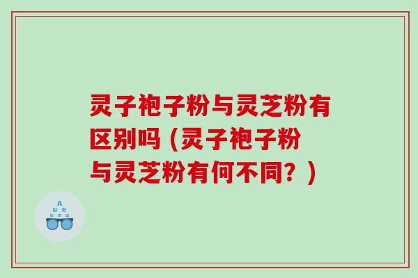 灵子袍子粉与灵芝粉有区别吗 (灵子袍子粉与灵芝粉有何不同?) 灵子袍子粉与灵芝粉有区别吗 (灵子袍子粉与灵芝粉有何不同?)
