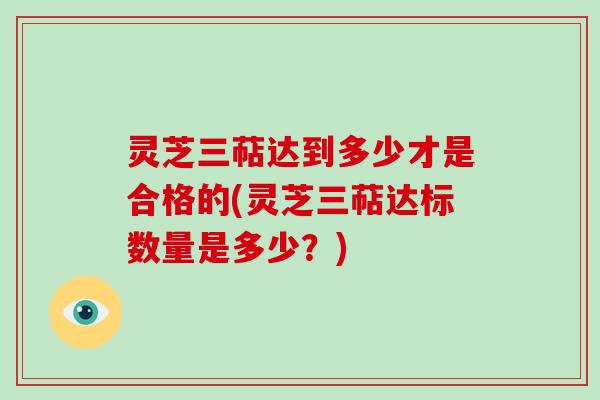 灵芝三萜达到多少才是合格的(灵芝三萜达标数量是多少？)
