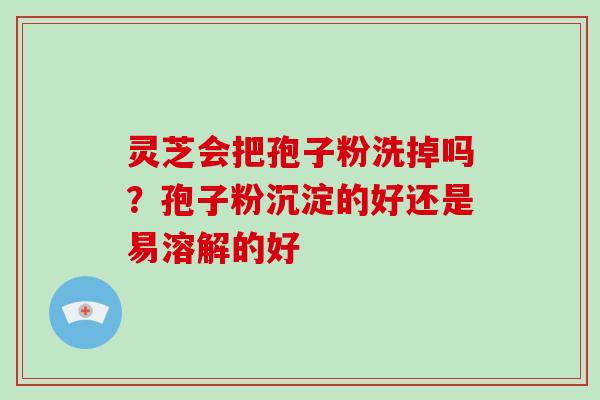 灵芝会把孢子粉洗掉吗？孢子粉沉淀的好还是易溶解的好