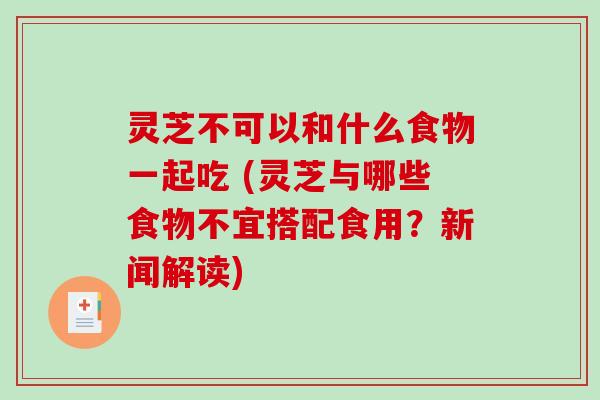灵芝不可以和什么食物一起吃 (灵芝与哪些食物不宜搭配食用？新闻解读)