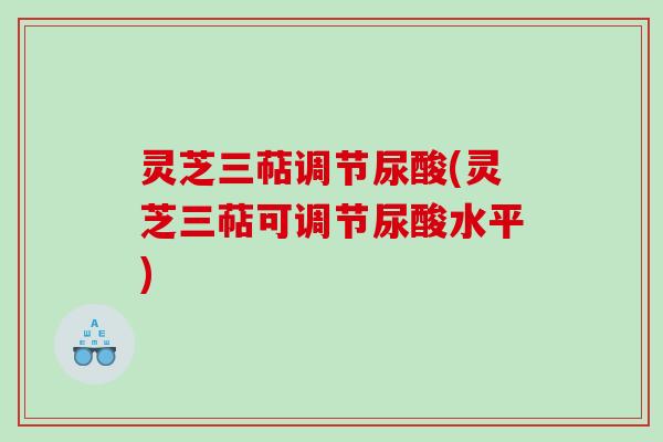 灵芝三萜调节尿酸(灵芝三萜可调节尿酸水平)