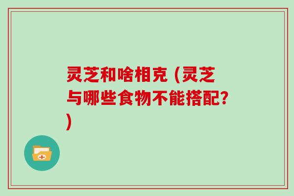 灵芝和啥相克 (灵芝与哪些食物不能搭配？)