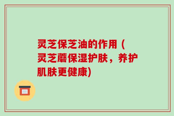 灵芝保芝油的作用 (灵芝蘑保湿护肤，养护更健康)