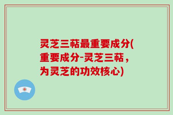 灵芝三萜重要成分(重要成分-灵芝三萜，为灵芝的功效核心)