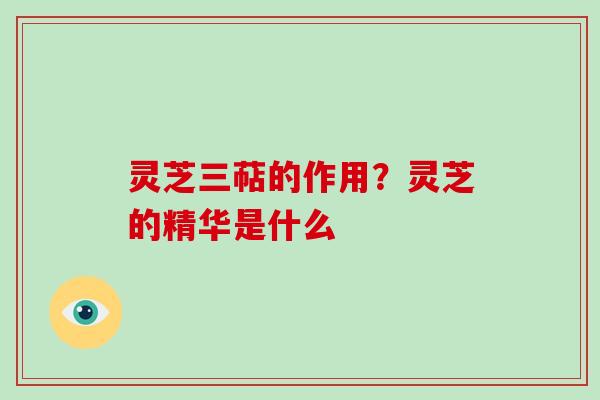 灵芝三萜的作用?灵芝的精华是什么 灵芝三萜的作用?灵芝的精华是什么