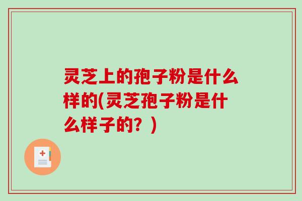 灵芝上的孢子粉是什么样的(灵芝孢子粉是什么样子的？)