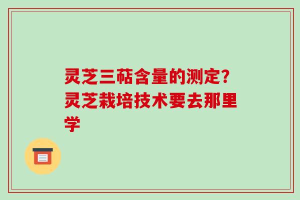 灵芝三萜含量的测定？灵芝栽培技术要去那里学