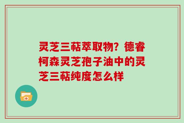 灵芝三萜萃取物?德睿柯森灵芝孢子油中的灵芝三萜纯度怎么样 灵芝三萜萃取物?德睿柯森灵芝孢子油中的灵芝三萜纯度怎么样
