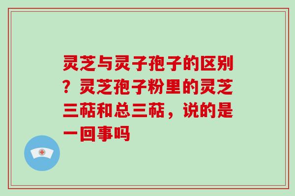 灵芝与灵子孢子的区别？灵芝孢子粉里的灵芝三萜和总三萜，说的是一回事吗