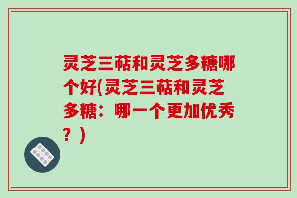 灵芝三萜和灵芝多糖哪个好(灵芝三萜和灵芝多糖:哪一个更加优秀?) 灵芝三萜和灵芝多糖哪个好(灵芝三萜和灵芝多糖:哪一个更加优秀?)