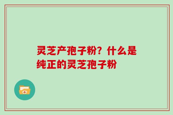 灵芝产孢子粉？什么是纯正的灵芝孢子粉