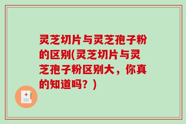 灵芝切片与灵芝孢子粉的区别(灵芝切片与灵芝孢子粉区别大，你真的知道吗？)