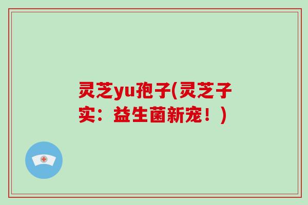 灵芝yu孢子(灵芝子实：益生菌新宠！)