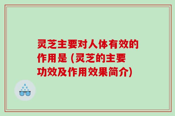 灵芝主要对人体有效的作用是 (灵芝的主要功效及作用效果简介)