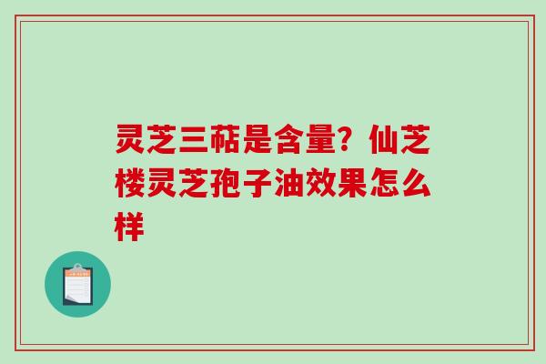 灵芝三萜是含量？仙芝楼灵芝孢子油效果怎么样