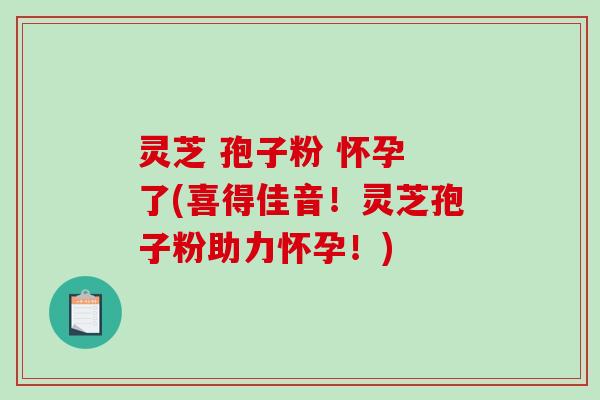 灵芝 孢子粉 怀孕 了(喜得佳音！灵芝孢子粉助力怀孕！)