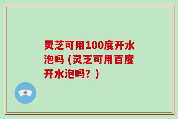 灵芝可用100度开水泡吗 (灵芝可用百度开水泡吗?) 灵芝可用100度开水泡吗 (灵芝可用百度开水泡吗?)