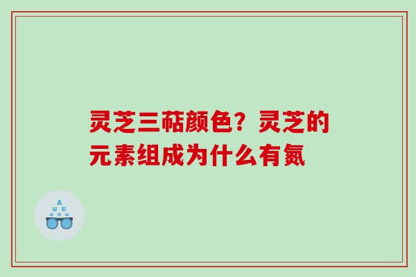 灵芝三萜颜色?灵芝的元素组成为什么有氮 灵芝三萜颜色?灵芝的元素组成为什么有氮