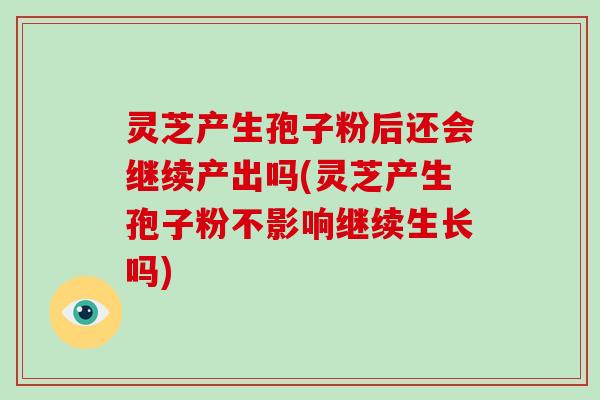 灵芝产生孢子粉后还会继续产出吗(灵芝产生孢子粉不影响继续生长吗)