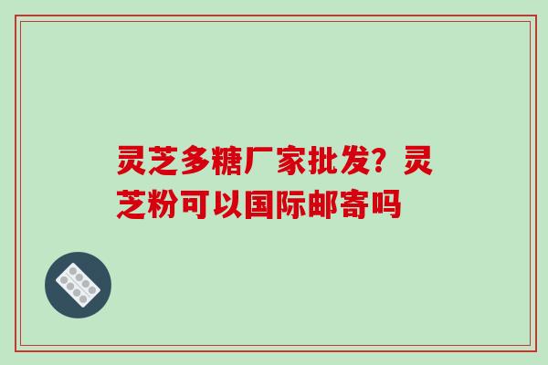 灵芝多糖厂家批发？灵芝粉可以国际邮寄吗