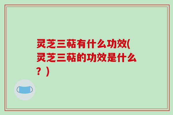 灵芝三萜有什么功效(灵芝三萜的功效是什么？)