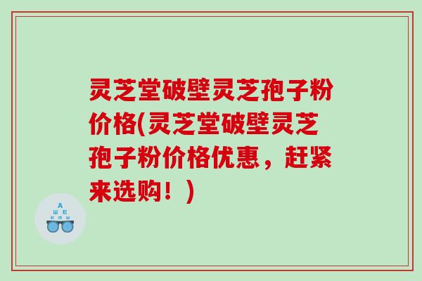 灵芝堂破壁灵芝孢子粉价格(灵芝堂破壁灵芝孢子粉价格优惠，赶紧来选购！)