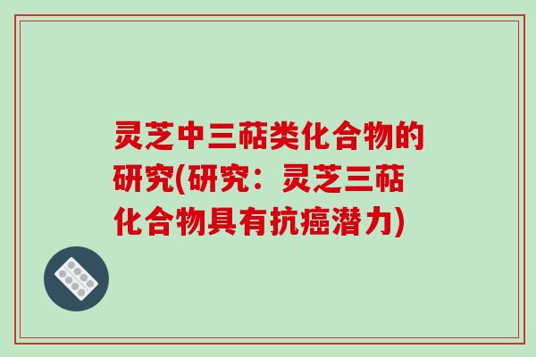 灵芝中三萜类化合物的研究(研究:灵芝三萜化合物具有抗潜力) 灵芝中三萜类化合物的研究(研究:灵芝三萜化合物具有抗潜力)