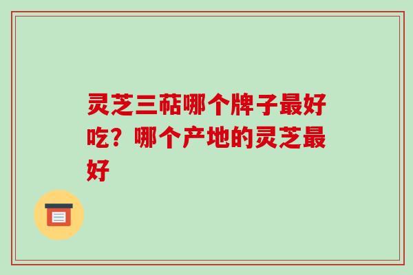 灵芝三萜哪个牌子好吃？哪个产地的灵芝好