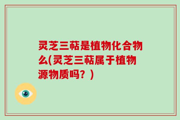 灵芝三萜是植物化合物么(灵芝三萜属于植物源物质吗?) 灵芝三萜是植物化合物么(灵芝三萜属于植物源物质吗?)