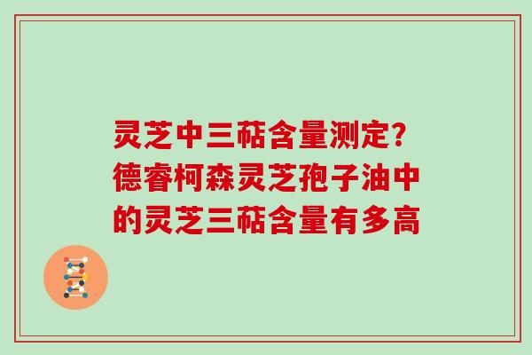 灵芝中三萜含量测定？德睿柯森灵芝孢子油中的灵芝三萜含量有多高