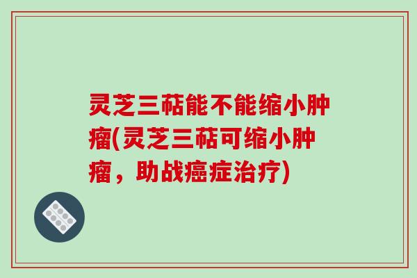 灵芝三萜能不能缩小(灵芝三萜可缩小,助战症) 灵芝三萜能不能缩小(灵芝三萜可缩小,助战症)
