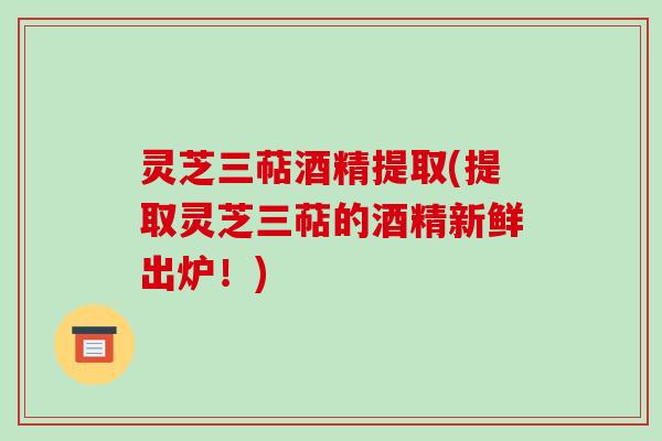灵芝三萜酒精提取(提取灵芝三萜的酒精新鲜出炉!) 灵芝三萜酒精提取(提取灵芝三萜的酒精新鲜出炉!)