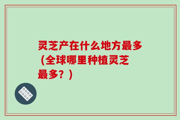 灵芝产在什么地方多 (全球哪里种植灵芝多？)