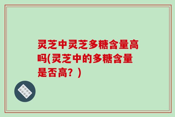 灵芝中灵芝多糖含量高吗(灵芝中的多糖含量是否高?) 灵芝中灵芝多糖含量高吗(灵芝中的多糖含量是否高?)