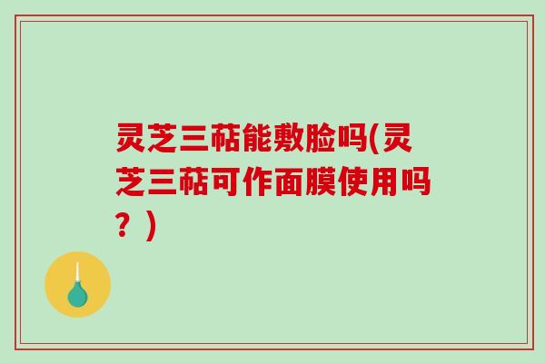 灵芝三萜能敷脸吗(灵芝三萜可作面膜使用吗？)