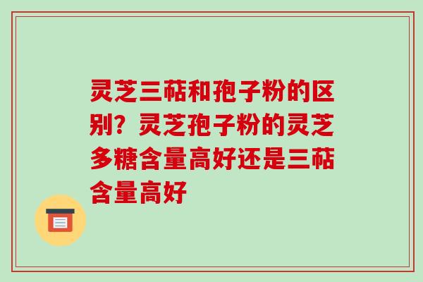 灵芝三萜和孢子粉的区别?灵芝孢子粉的灵芝多糖含量高好还是三萜含量高好 灵芝三萜和孢子粉的区别?灵芝孢子粉的灵芝多糖含量高好还是三萜含量高好