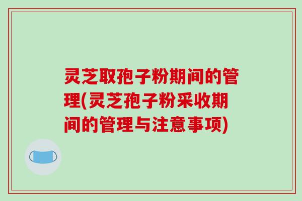 灵芝取孢子粉期间的管理(灵芝孢子粉采收期间的管理与注意事项)