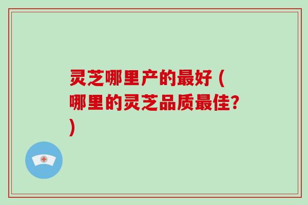 灵芝哪里产的好 (哪里的灵芝品质佳？)