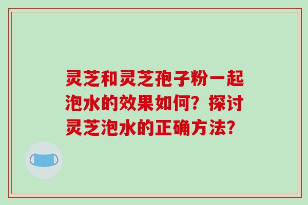 灵芝和灵芝孢子粉一起泡水的效果如何？探讨灵芝泡水的正确方法？