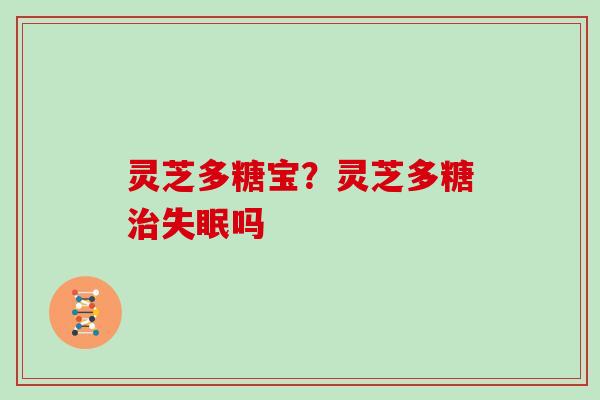 灵芝多糖宝?灵芝多糖吗 灵芝多糖宝?灵芝多糖吗