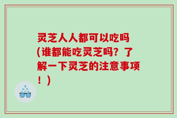 灵芝人人都可以吃吗 (谁都能吃灵芝吗？了解一下灵芝的注意事项！)