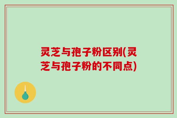 灵芝与孢子粉区别(灵芝与孢子粉的不同点)