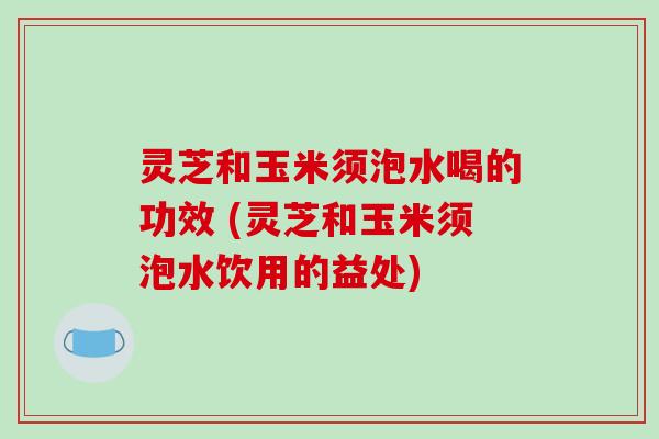 灵芝和玉米须泡水喝的功效 (灵芝和玉米须泡水饮用的益处)