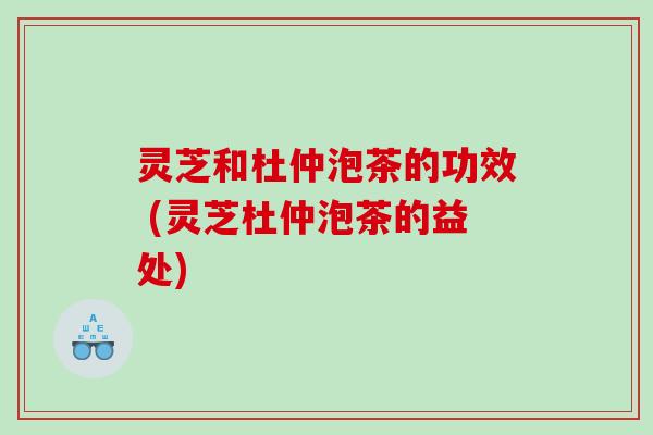 灵芝和杜仲泡茶的功效 (灵芝杜仲泡茶的益处)