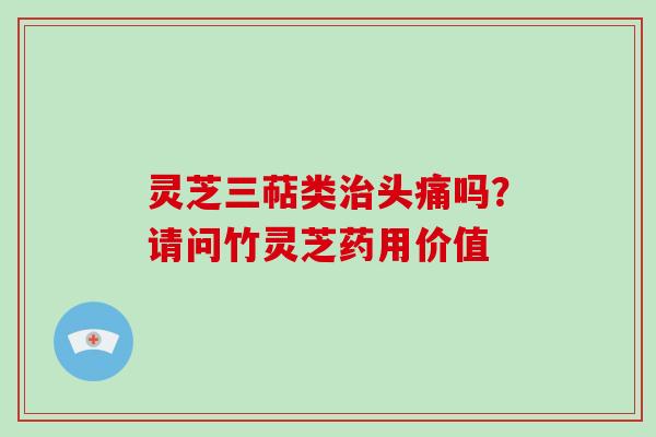 灵芝三萜类头痛吗?请问竹灵芝药用价值 灵芝三萜类头痛吗?请问竹灵芝药用价值